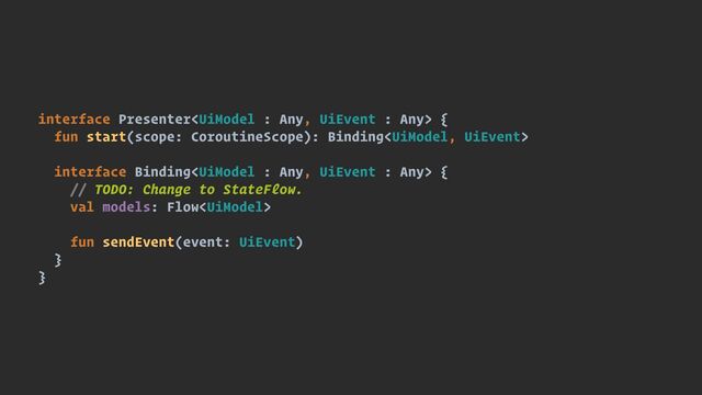 interface Presenter {


fun start(scope: CoroutineScope): Binding


interface Binding {


// TODO: Change to StateFlow.


val models: Flow


fun sendEvent(event: UiEvent)


}


}
