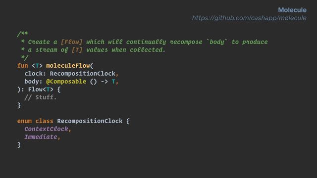 /**


* Create a [Flow] which will continually recompose `body` to produce


* a stream of [T] values when collected.


*/


fun  moleculeFlow(


clock: RecompositionClock,


body: @Composable () -> T,


): Flow {


// Stuff.


}


enum class RecompositionClock {


ContextClock,


Immediate,


}
Molecule


https://github.com/cashapp/molecule
