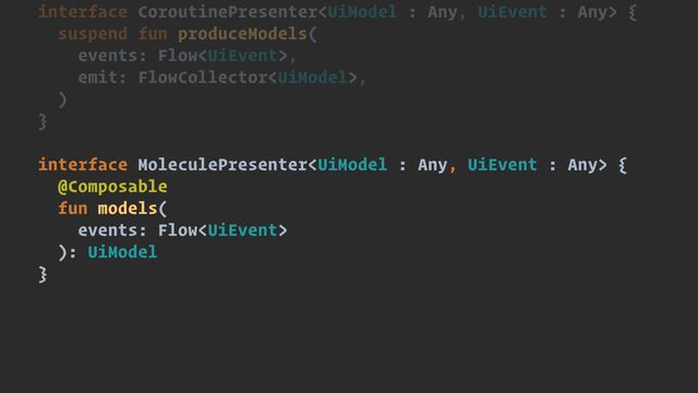 interface CoroutinePresenter {


suspend fun produceModels(


events: Flow,


emit: FlowCollector,


)


}


interface MoleculePresenter {


@Composable


fun models(


events: Flow


): UiModel


}
