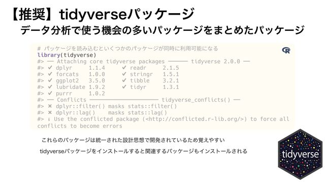 
# パッケージを読み込むといくつかのパッケージが同時に利用可能になる


library(tidyverse)


#> ── Attaching core tidyverse packages ────── tidyverse 2.0.0 ──


#> ✔ dplyr 1.1.2 ✔ readr 2.1.4


#> ✔ forcats 1.0.0 ✔ stringr 1.5.0


#> ✔ ggplot2 3.4.2 ✔ tibble 3.2.1


#> ✔ lubridate 1.9.2 ✔ tidyr 1.3.0


#> ✔ purrr 1.0.1


#> ── Conflicts ───────────────────── tidyverse_conflicts() ──


#> ✖ dplyr::filter() masks stats::filter()


#> ✖ dplyr::lag() masks stats::lag()


#> ℹ Use the conflicted package () to force all
conflicts to become errors
ʲਪ঑ʳUJEZWFSTFύοέʔδ
σʔλ෼ੳͰ࢖͏ػձͷଟ͍ύοέʔδΛ·ͱΊͨύοέʔδ
͜ΕΒͷύοέʔδ͸౷Ұ͞Εͨઃܭࢥ૝Ͱ։ൃ͞Ε͍ͯΔͨΊ֮͑΍͍͢
UJEZWFSTFύοέʔδΛΠϯετʔϧ͢Δͱؔ࿈͢Δύοέʔδ΋Πϯετʔϧ͞ΕΔ
