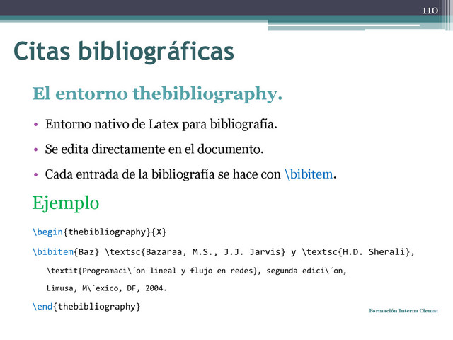 El entorno thebibliography.
• Entorno nativo de Latex para bibliografía.
• Se edita directamente en el documento.
• Cada entrada de la bibliografía se hace con \bibitem.
Ejemplo
\begin{thebibliography}{X}
\bibitem{Baz} \textsc{Bazaraa, M.S., J.J. Jarvis} y \textsc{H.D. Sherali},
\textit{Programaci\´on lineal y flujo en redes}, segunda edici\´on,
Limusa, M\´exico, DF, 2004.
\end{thebibliography}
Formación Interna Ciemat
110
Citas bibliográficas
