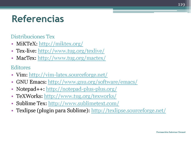 Referencias
Distribuciones Tex
• MiKTeX: http://miktex.org/
• Tex-live: http://www.tug.org/texlive/
• MacTex: http://www.tug.org/mactex/
Editores
• Vim: http://vim-latex.sourceforge.net/
• GNU Emacs: http://www.gnu.org/software/emacs/
• Notepad++: http://notepad-plus-plus.org/
• TeXWorks: http://www.tug.org/texworks/
• Sublime Tex: http://www.sublimetext.com/
• Texlipse (plugin para Sublime): http://texlipse.sourceforge.net/
Formación Interna Ciemat
119
