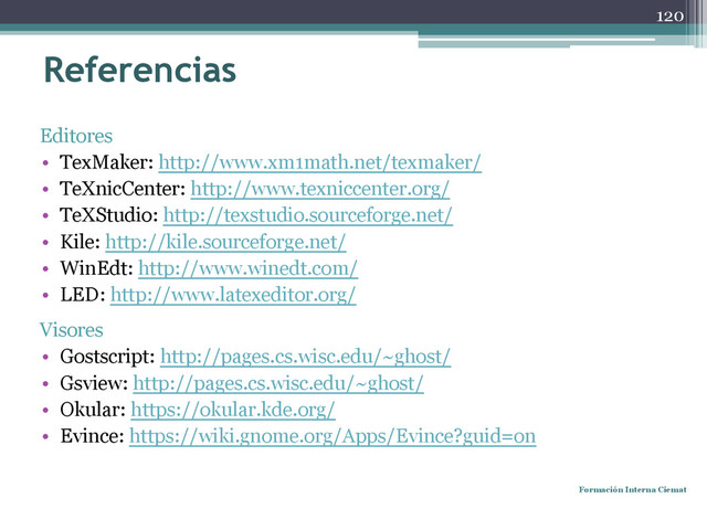 Referencias
Editores
• TexMaker: http://www.xm1math.net/texmaker/
• TeXnicCenter: http://www.texniccenter.org/
• TeXStudio: http://texstudio.sourceforge.net/
• Kile: http://kile.sourceforge.net/
• WinEdt: http://www.winedt.com/
• LED: http://www.latexeditor.org/
Visores
• Gostscript: http://pages.cs.wisc.edu/~ghost/
• Gsview: http://pages.cs.wisc.edu/~ghost/
• Okular: https://okular.kde.org/
• Evince: https://wiki.gnome.org/Apps/Evince?guid=on
Formación Interna Ciemat
120
