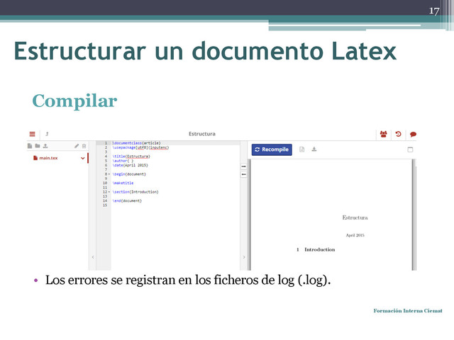 Compilar
• Tras compilar se producen varios archivos: .dvi, .pdf, .log, .aux, etc.
• Al compilar con la opción latex se obtiene .dvi.
• Compilar con pdfLatex genera .pdf a partir de .tex.
• Cada editor tiene una manera para compilar.
• Los errores se registran en los ficheros de log (.log).
Formación Interna Ciemat
17
Estructurar un documento Latex
