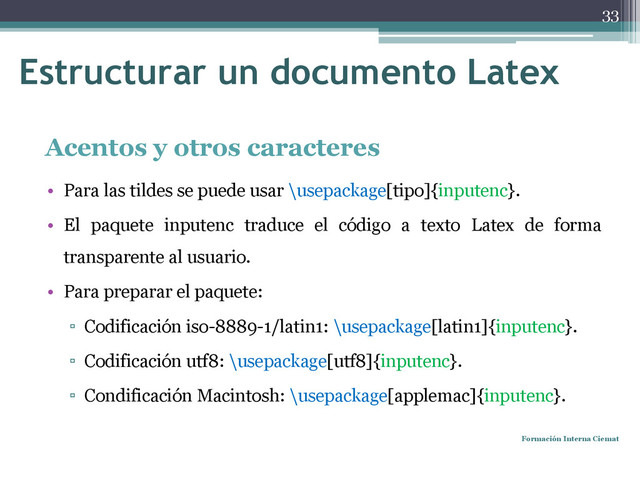 Estructurar un documento Latex
Acentos y otros caracteres
• Para las tildes se puede usar \usepackage[tipo]{inputenc}.
• El paquete inputenc traduce el código a texto Latex de forma
transparente al usuario.
• Para preparar el paquete:
▫ Codificación iso-8889-1/latin1: \usepackage[latin1]{inputenc}.
▫ Codificación utf8: \usepackage[utf8]{inputenc}.
▫ Condificación Macintosh: \usepackage[applemac]{inputenc}.
Formación Interna Ciemat
33
