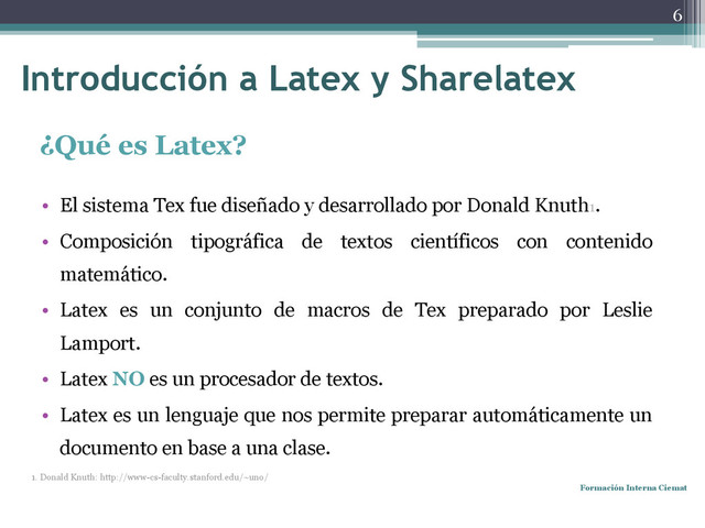 Introducción a Latex y Sharelatex
¿Qué es Latex?
• El sistema Tex fue diseñado y desarrollado por Donald Knuth1.
• Composición tipográfica de textos científicos con contenido
matemático.
• Latex es un conjunto de macros de Tex preparado por Leslie
Lamport.
• Latex NO es un procesador de textos.
• Latex es un lenguaje que nos permite preparar automáticamente un
documento en base a una clase.
1. Donald Knuth: http://www-cs-faculty.stanford.edu/~uno/
Formación Interna Ciemat
6
