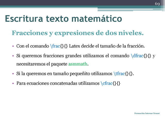 Fracciones y expresiones de dos niveles.
• Con el comando \frac{}{} Latex decide el tamaño de la fracción.
• Si queremos fracciones grandes utilizamos el comando \dfrac{}{} y
necesitaremos el paquete asmmath.
• Si la queremos en tamaño pequeñito utilizamos \tfrac{}{}.
• Para ecuaciones concatenadas utilizamos \cfrac{}{}
Formación Interna Ciemat
69
Escritura texto matemático
