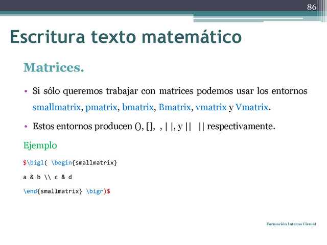 Matrices.
• Si sólo queremos trabajar con matrices podemos usar los entornos
smallmatrix, pmatrix, bmatrix, Bmatrix, vmatrix y Vmatrix.
• Estos entornos producen (), [], , | |, y || || respectivamente.
Ejemplo
$\bigl( \begin{smallmatrix}
a & b \\ c & d
\end{smallmatrix} \bigr)$
Formación Interna Ciemat
86
Escritura texto matemático

