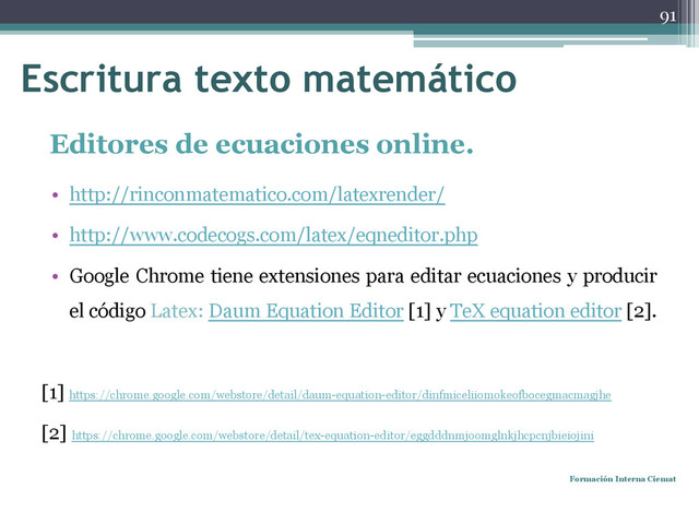 Editores de ecuaciones online.
• http://rinconmatematico.com/latexrender/
• http://www.codecogs.com/latex/eqneditor.php
• Google Chrome tiene extensiones para editar ecuaciones y producir
el código Latex: Daum Equation Editor [1] y TeX equation editor [2].
[1] https://chrome.google.com/webstore/detail/daum-equation-editor/dinfmiceliiomokeofbocegmacmagjhe
[2] https://chrome.google.com/webstore/detail/tex-equation-editor/eggdddnmjoomglnkjhcpcnjbieiojini
Formación Interna Ciemat
91
Escritura texto matemático
