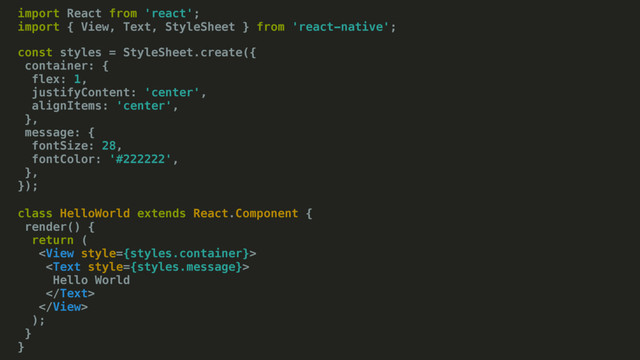 import React from 'react';
import { View, Text, StyleSheet } from 'react-native';
class HelloWorld extends React.Component {
render() {
return (


Hello World


);
}
}
const styles = StyleSheet.create({
container: {
flex: 1,
justifyContent: 'center',
alignItems: 'center',
},
message: {
fontSize: 28,
fontColor: '#222222',
},
});
