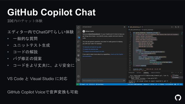 IDE内のチャット体験
GitHub Copilot Chat
エディター内でChatGPTらしい体験
• 一般的な質問
• ユニットテスト生成
• コードの解説
• バグ修正の提案
• コードをより丈夫に、より安全に
VS Code と Visual Studio に対応
GitHub Copilot Voiceで音声変換も可能
