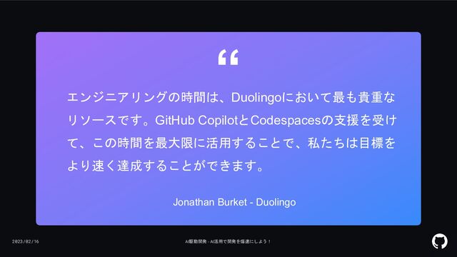 2023/02/16 AI駆動開発 - AI活用で開発を爆速にしよう！
“
エンジニアリングの時間は、Duolingoにおいて最も貴重な
リソースです。GitHub CopilotとCodespacesの支援を受け
て、この時間を最大限に活用することで、私たちは目標を
より速く達成することができます。
Jonathan Burket - Duolingo
