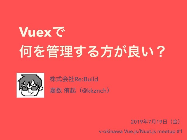 VuexͰ
ԿΛ؅ཧ͢Δํ͕ྑ͍ʁ
גࣜձࣾRe:Build
Յ਺ ါىʢ@kkznchʣ
2019೥7݄19೔ʢۚʣ
v-okinawa Vue.js/Nuxt.js meetup #1
