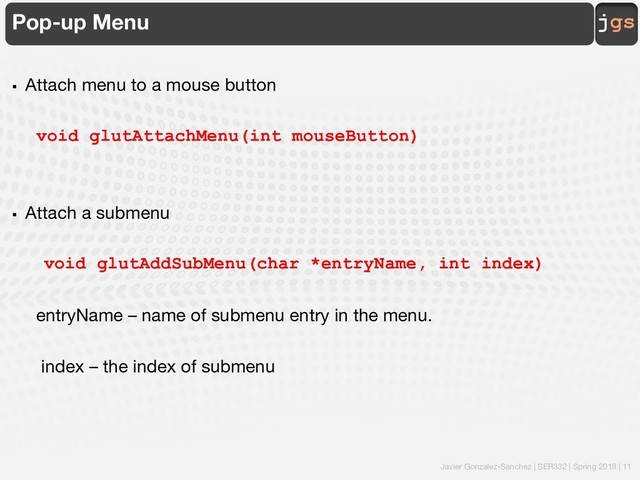 Javier Gonzalez-Sanchez | SER332 | Spring 2018 | 11
jgs
Pop-up Menu
§ Attach menu to a mouse button
void glutAttachMenu(int mouseButton)
§ Attach a submenu
void glutAddSubMenu(char *entryName, int index)
entryName – name of submenu entry in the menu.
index – the index of submenu
