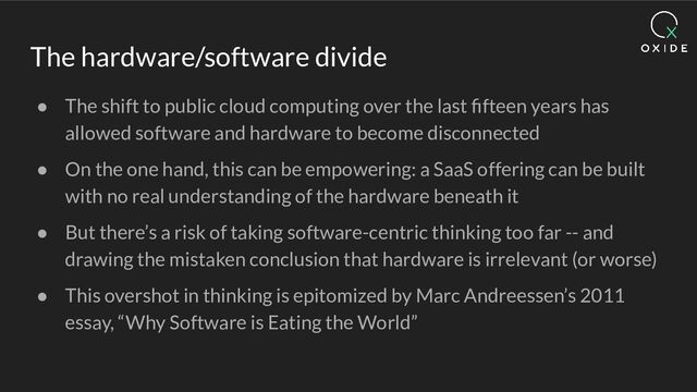 The hardware/software divide
● The shift to public cloud computing over the last ﬁfteen years has
allowed software and hardware to become disconnected
● On the one hand, this can be empowering: a SaaS offering can be built
with no real understanding of the hardware beneath it
● But there’s a risk of taking software-centric thinking too far -- and
drawing the mistaken conclusion that hardware is irrelevant (or worse)
● This overshot in thinking is epitomized by Marc Andreessen’s 2011
essay, “Why Software is Eating the World”
