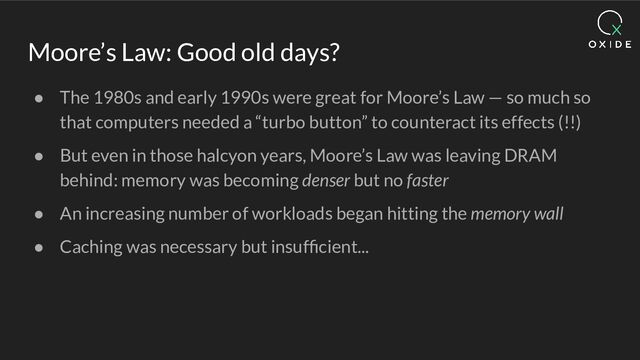 Moore’s Law: Good old days?
● The 1980s and early 1990s were great for Moore’s Law — so much so
that computers needed a “turbo button” to counteract its effects (!!)
● But even in those halcyon years, Moore’s Law was leaving DRAM
behind: memory was becoming denser but no faster
● An increasing number of workloads began hitting the memory wall
● Caching was necessary but insufﬁcient...
