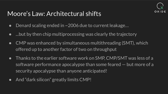 Moore’s Law: Architectural shifts
● Denard scaling ended in ~2006 due to current leakage…
● ...but by then chip multiprocessing was clearly the trajectory
● CMP was enhanced by simultaneous multithreading (SMT), which
offered up to another factor of two on throughput
● Thanks to the earlier software work on SMP, CMP/SMT was less of a
software performance apocalypse than some feared — but more of a
security apocalypse than anyone anticipated!
● And “dark silicon” greatly limits CMP!
