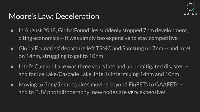 Moore’s Law: Deceleration
● In August 2018, GlobalFoundries suddenly stopped 7nm development,
citing economics -- it was simply too expensive to stay competitive
● GlobalFoundries’ departure left TSMC and Samsung on 7nm -- and Intel
on 14nm, struggling to get to 10nm
● Intel’s Cannon Lake was three years late and an unmitigated disaster --
and for Ice Lake/Cascade Lake, Intel is intermixing 14nm and 10nm
● Moving to 3nm/5nm requires moving beyond FinFETs to GAAFETs --
and to EUV photolithography; new nodes are very expensive!
