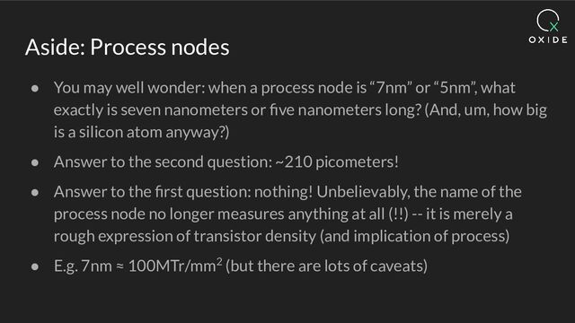 Aside: Process nodes
● You may well wonder: when a process node is “7nm” or “5nm”, what
exactly is seven nanometers or ﬁve nanometers long? (And, um, how big
is a silicon atom anyway?)
● Answer to the second question: ~210 picometers!
● Answer to the ﬁrst question: nothing! Unbelievably, the name of the
process node no longer measures anything at all (!!) -- it is merely a
rough expression of transistor density (and implication of process)
● E.g. 7nm ≈ 100MTr/mm2 (but there are lots of caveats)
