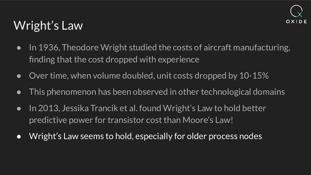 Wright’s Law
● In 1936, Theodore Wright studied the costs of aircraft manufacturing,
ﬁnding that the cost dropped with experience
● Over time, when volume doubled, unit costs dropped by 10-15%
● This phenomenon has been observed in other technological domains
● In 2013, Jessika Trancik et al. found Wright’s Law to hold better
predictive power for transistor cost than Moore’s Law!
● Wright’s Law seems to hold, especially for older process nodes
