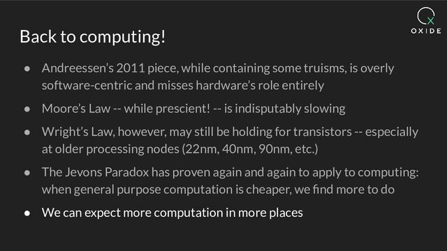 Back to computing!
● Andreessen’s 2011 piece, while containing some truisms, is overly
software-centric and misses hardware’s role entirely
● Moore’s Law -- while prescient! -- is indisputably slowing
● Wright’s Law, however, may still be holding for transistors -- especially
at older processing nodes (22nm, 40nm, 90nm, etc.)
● The Jevons Paradox has proven again and again to apply to computing:
when general purpose computation is cheaper, we ﬁnd more to do
● We can expect more computation in more places
