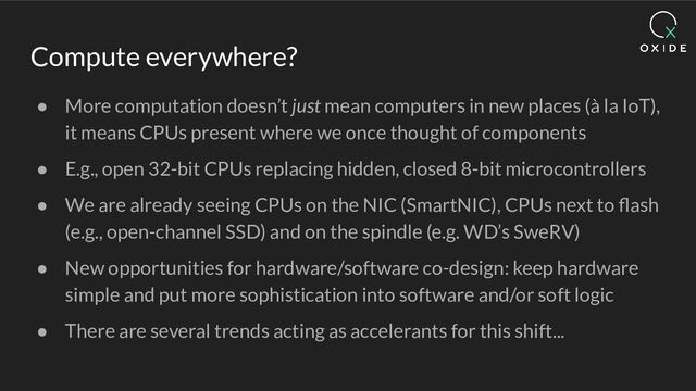Compute everywhere?
● More computation doesn’t just mean computers in new places (à la IoT),
it means CPUs present where we once thought of components
● E.g., open 32-bit CPUs replacing hidden, closed 8-bit microcontrollers
● We are already seeing CPUs on the NIC (SmartNIC), CPUs next to ﬂash
(e.g., open-channel SSD) and on the spindle (e.g. WD’s SweRV)
● New opportunities for hardware/software co-design: keep hardware
simple and put more sophistication into software and/or soft logic
● There are several trends acting as accelerants for this shift...
