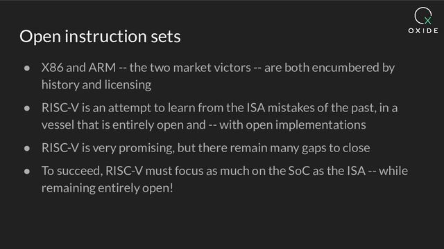 Open instruction sets
● X86 and ARM -- the two market victors -- are both encumbered by
history and licensing
● RISC-V is an attempt to learn from the ISA mistakes of the past, in a
vessel that is entirely open and -- with open implementations
● RISC-V is very promising, but there remain many gaps to close
● To succeed, RISC-V must focus as much on the SoC as the ISA -- while
remaining entirely open!
