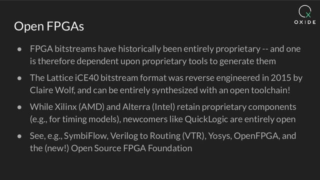 Open FPGAs
● FPGA bitstreams have historically been entirely proprietary -- and one
is therefore dependent upon proprietary tools to generate them
● The Lattice iCE40 bitstream format was reverse engineered in 2015 by
Claire Wolf, and can be entirely synthesized with an open toolchain!
● While Xilinx (AMD) and Alterra (Intel) retain proprietary components
(e.g., for timing models), newcomers like QuickLogic are entirely open
● See, e.g., SymbiFlow, Verilog to Routing (VTR), Yosys, OpenFPGA, and
the (new!) Open Source FPGA Foundation

