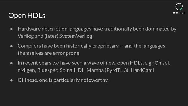 Open HDLs
● Hardware description languages have traditionally been dominated by
Verilog and (later) SystemVerilog
● Compilers have been historically proprietary -- and the languages
themselves are error prone
● In recent years we have seen a wave of new, open HDLs, e.g.: Chisel,
nMigen, Bluespec, SpinalHDL, Mamba (PyMTL 3), HardCaml
● Of these, one is particularly noteworthy...
