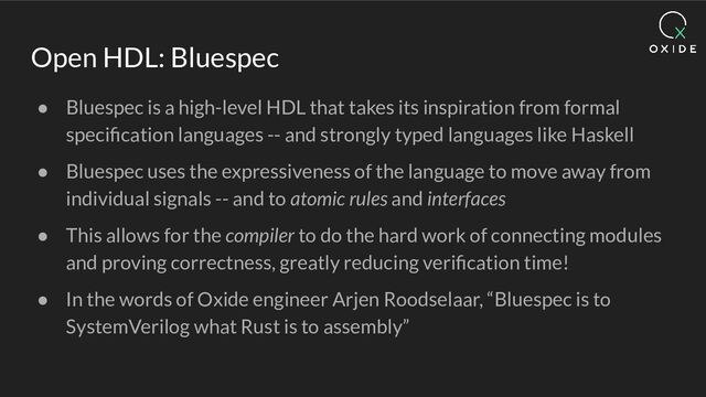 Open HDL: Bluespec
● Bluespec is a high-level HDL that takes its inspiration from formal
speciﬁcation languages -- and strongly typed languages like Haskell
● Bluespec uses the expressiveness of the language to move away from
individual signals -- and to atomic rules and interfaces
● This allows for the compiler to do the hard work of connecting modules
and proving correctness, greatly reducing veriﬁcation time!
● In the words of Oxide engineer Arjen Roodselaar, “Bluespec is to
SystemVerilog what Rust is to assembly”
