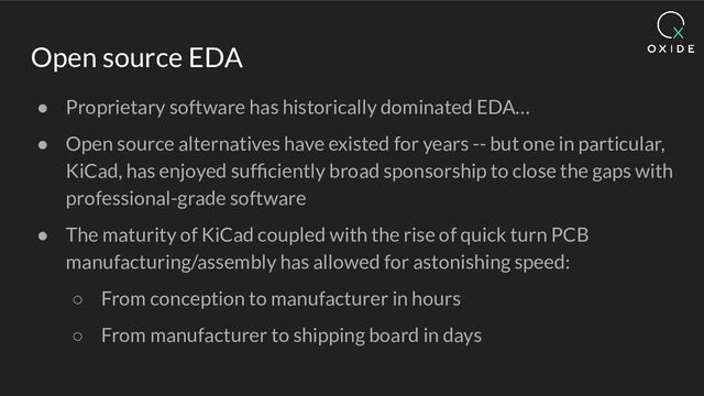Open source EDA
● Proprietary software has historically dominated EDA…
● Open source alternatives have existed for years -- but one in particular,
KiCad, has enjoyed sufﬁciently broad sponsorship to close the gaps with
professional-grade software
● The maturity of KiCad coupled with the rise of quick turn PCB
manufacturing/assembly has allowed for astonishing speed:
○ From conception to manufacturer in hours
○ From manufacturer to shipping board in days
