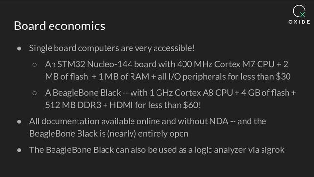 Board economics
● Single board computers are very accessible!
○ An STM32 Nucleo-144 board with 400 MHz Cortex M7 CPU + 2
MB of ﬂash + 1 MB of RAM + all I/O peripherals for less than $30
○ A BeagleBone Black -- with 1 GHz Cortex A8 CPU + 4 GB of ﬂash +
512 MB DDR3 + HDMI for less than $60!
● All documentation available online and without NDA -- and the
BeagleBone Black is (nearly) entirely open
● The BeagleBone Black can also be used as a logic analyzer via sigrok
