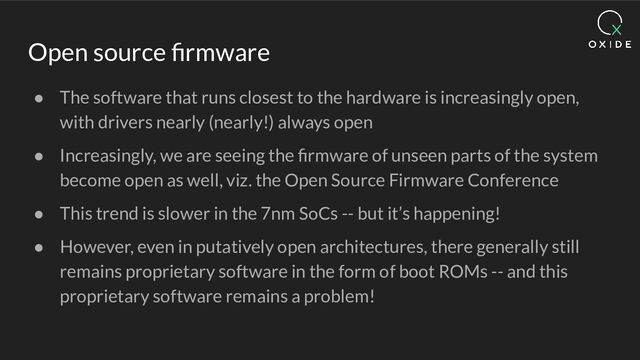 Open source ﬁrmware
● The software that runs closest to the hardware is increasingly open,
with drivers nearly (nearly!) always open
● Increasingly, we are seeing the ﬁrmware of unseen parts of the system
become open as well, viz. the Open Source Firmware Conference
● This trend is slower in the 7nm SoCs -- but it’s happening!
● However, even in putatively open architectures, there generally still
remains proprietary software in the form of boot ROMs -- and this
proprietary software remains a problem!
