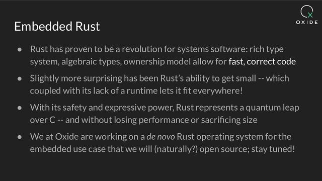 Embedded Rust
● Rust has proven to be a revolution for systems software: rich type
system, algebraic types, ownership model allow for fast, correct code
● Slightly more surprising has been Rust’s ability to get small -- which
coupled with its lack of a runtime lets it ﬁt everywhere!
● With its safety and expressive power, Rust represents a quantum leap
over C -- and without losing performance or sacriﬁcing size
● We at Oxide are working on a de novo Rust operating system for the
embedded use case that we will (naturally?) open source; stay tuned!
