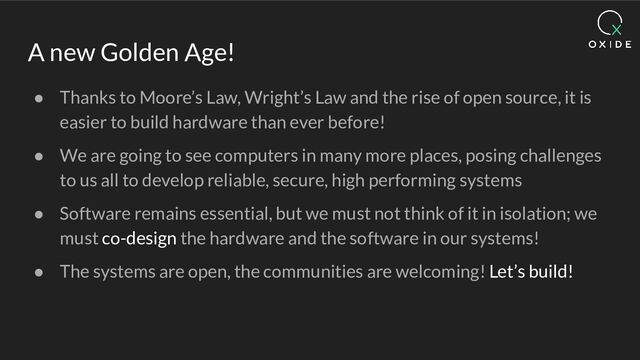 A new Golden Age!
● Thanks to Moore’s Law, Wright’s Law and the rise of open source, it is
easier to build hardware than ever before!
● We are going to see computers in many more places, posing challenges
to us all to develop reliable, secure, high performing systems
● Software remains essential, but we must not think of it in isolation; we
must co-design the hardware and the software in our systems!
● The systems are open, the communities are welcoming! Let’s build!
