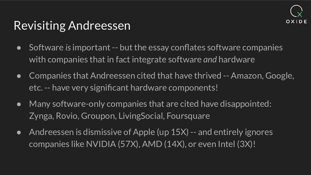 Revisiting Andreessen
● Software is important -- but the essay conﬂates software companies
with companies that in fact integrate software and hardware
● Companies that Andreessen cited that have thrived -- Amazon, Google,
etc. -- have very signiﬁcant hardware components!
● Many software-only companies that are cited have disappointed:
Zynga, Rovio, Groupon, LivingSocial, Foursquare
● Andreessen is dismissive of Apple (up 15X) -- and entirely ignores
companies like NVIDIA (57X), AMD (14X), or even Intel (3X)!

