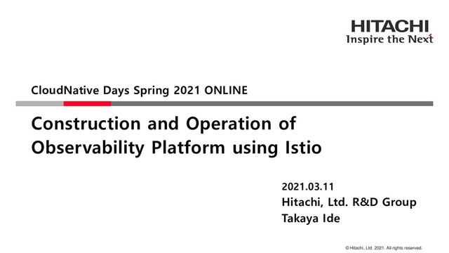 © Hitachi, Ltd. 2021. All rights reserved.
Construction and Operation of
Observability Platform using Istio
CloudNative Days Spring 2021 ONLINE
2021.03.11
Hitachi, Ltd. R&D Group
Takaya Ide
