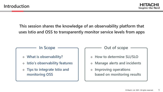 © Hitachi, Ltd. 2021. All rights reserved.
Introduction
◇ How to determine SLI/SLO
◇ Manage alerts and incidents
◇ Improving operations
based on monitoring results
1
This session shares the knowledge of an observability platform that
uses Istio and OSS to transparently monitor service levels from apps
◇ What is observability?
◇ Istio’s observability features
◇ Tips to integrate Istio and
monitoring OSS
In Scope Out of scope
