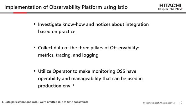 © Hitachi, Ltd. 2021. All rights reserved.
Implementation of Observability Platform using Istio
▪ Investigate know-how and notices about integration
based on practice
▪ Collect data of the three pillars of Observability:
metrics, tracing, and logging
▪ Utilize Operator to make monitoring OSS have
operability and manageability that can be used in
production env. 1
12
1. Data persistence and mTLS were omitted due to time constraints
