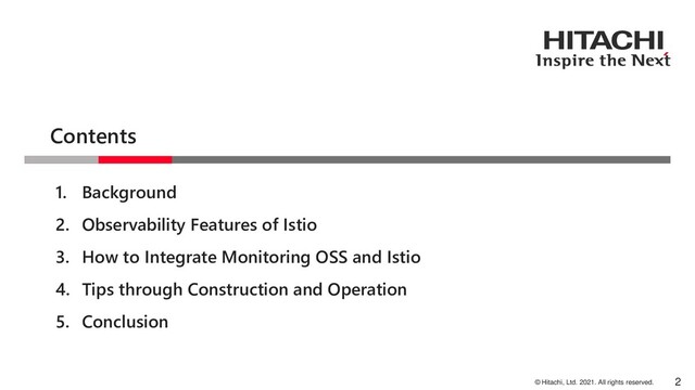 © Hitachi, Ltd. 2021. All rights reserved.
Contents
2
1. Background
2. Observability Features of Istio
3. How to Integrate Monitoring OSS and Istio
4. Tips through Construction and Operation
5. Conclusion
