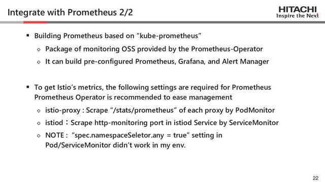 © Hitachi, Ltd. 2021. All rights reserved.
Integrate with Prometheus 2/2
▪ Building Prometheus based on “kube-prometheus”
◇ Package of monitoring OSS provided by the Prometheus-Operator
◇ It can build pre-configured Prometheus, Grafana, and Alert Manager
▪ To get Istio’s metrics, the following settings are required for Prometheus
Prometheus Operator is recommended to ease management
◇ istio-proxy : Scrape “/stats/prometheus” of each proxy by PodMonitor
◇ istiod：Scrape http-monitoring port in istiod Service by ServiceMonitor
◇ NOTE : “spec.namespaceSeletor.any = true” setting in
Pod/ServiceMonitor didn’t work in my env.
22
