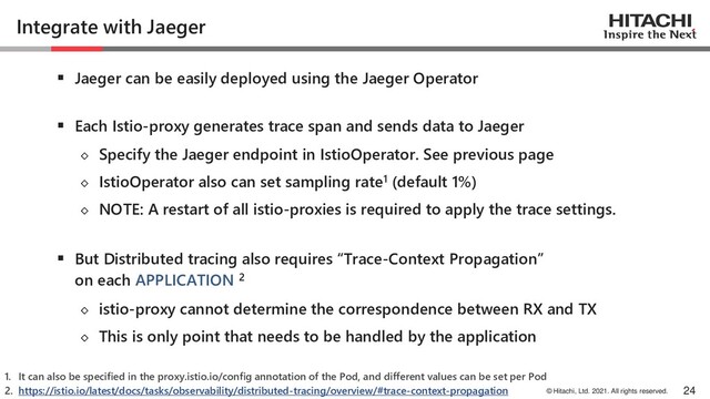 © Hitachi, Ltd. 2021. All rights reserved.
Integrate with Jaeger
▪ Jaeger can be easily deployed using the Jaeger Operator
▪ Each Istio-proxy generates trace span and sends data to Jaeger
◇ Specify the Jaeger endpoint in IstioOperator. See previous page
◇ IstioOperator also can set sampling rate1 (default 1%)
◇ NOTE: A restart of all istio-proxies is required to apply the trace settings.
▪ But Distributed tracing also requires “Trace-Context Propagation”
on each APPLICATION 2
◇ istio-proxy cannot determine the correspondence between RX and TX
◇ This is only point that needs to be handled by the application
24
1. It can also be specified in the proxy.istio.io/config annotation of the Pod, and different values can be set per Pod
2. https://istio.io/latest/docs/tasks/observability/distributed-tracing/overview/#trace-context-propagation

