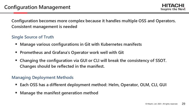 © Hitachi, Ltd. 2021. All rights reserved.
Configuration Management
Configuration becomes more complex because it handles multiple OSS and Operators.
Consistent management is needed
Single Source of Truth
▪ Manage various configurations in Git with Kubernetes manifests
▪ Prometheus and Grafana's Operator work well with Git
▪ Changing the configuration via GUI or CLI will break the consistency of SSOT.
Changes should be reflected in the manifest.
Managing Deployment Methods
▪ Each OSS has a different deployment method: Helm, Operator, OLM, CLI, GUI
▪ Manage the manifest generation method
29
