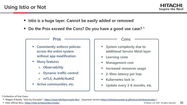 © Hitachi, Ltd. 2021. All rights reserved.
Using Istio or Not
▪ Istio is a huge layer. Cannot be easily added or removed
▪ Do the Pros exceed the Cons? Do you have a good use case? 1
30
▪ Consistently enforce policies
across the entire system
without app modification
▪ Many features
◇ Observability
◇ Dynamic traffic control
◇ mTLS, AuthN/AuthZ
▪ Active communities, etc.
▪ System complexity due to
additional Service Mesh layer
▪ Learning costs
▪ Management cost
▪ Increased resources usage
▪ 2-10ms latency per hop
▪ Kubernetes lock in
▪ Update every 3-6 months, etc.
1 Collection of Use Cases
▪ Megan O’Keefe, “Istio by Example!”, https://www.istiobyexample.dev/ , (Japanese version https://istiobyexample-ja.github.io/istiobyexample/ )
▪ Istio official docs, https://istio.io/latest/docs/tasks/
Pros Cons
