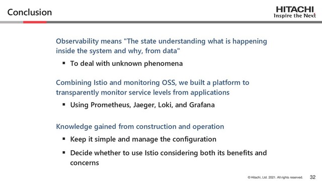 © Hitachi, Ltd. 2021. All rights reserved.
Conclusion
Observability means "The state understanding what is happening
inside the system and why, from data"
▪ To deal with unknown phenomena
Combining Istio and monitoring OSS, we built a platform to
transparently monitor service levels from applications
▪ Using Prometheus, Jaeger, Loki, and Grafana
Knowledge gained from construction and operation
▪ Keep it simple and manage the configuration
▪ Decide whether to use Istio considering both its benefits and
concerns
32

