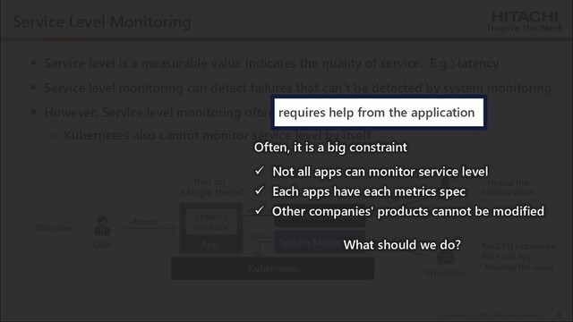 © Hitachi, Ltd. 2021. All rights reserved.
Service Level Monitoring
▪ Service level is a measurable value indicates the quality of service. E.g.) latency
▪ Service level monitoring can detect failures that can’t be detected by system monitoring
▪ However, Service level monitoring often requires help from the application
◇ Kubernetes also cannot monitor service level by itself
8
Operator
User
Too slow
Kubernetes
・ No CPU saturation
・ No error log
→ Missing the issue
App.
Latency
monitor
System Monitoring
Operator
Notice the
latency issue.
!!
Monitor
Monitor
Run on
a single thread
??
Access
Service Level Mon.
Often, it is a big constraint
✓ Not all apps can monitor service level
✓ Each apps have each metrics spec
✓ Other companies' products cannot be modified
What should we do?
requires help from the application
