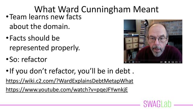 What Ward Cunningham Meant
•Team learns new facts
about the domain.
•Facts should be
represented properly.
•So: refactor
•If you don’t refactor, you’ll be in debt .
https://wiki.c2.com/?WardExplainsDebtMetapWhat
https://www.youtube.com/watch?v=pqeJFYwnkjE

