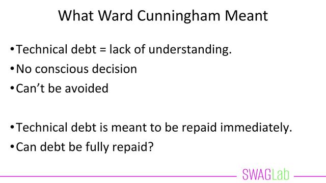 What Ward Cunningham Meant
•Technical debt = lack of understanding.
•No conscious decision
•Can’t be avoided
•Technical debt is meant to be repaid immediately.
•Can debt be fully repaid?
