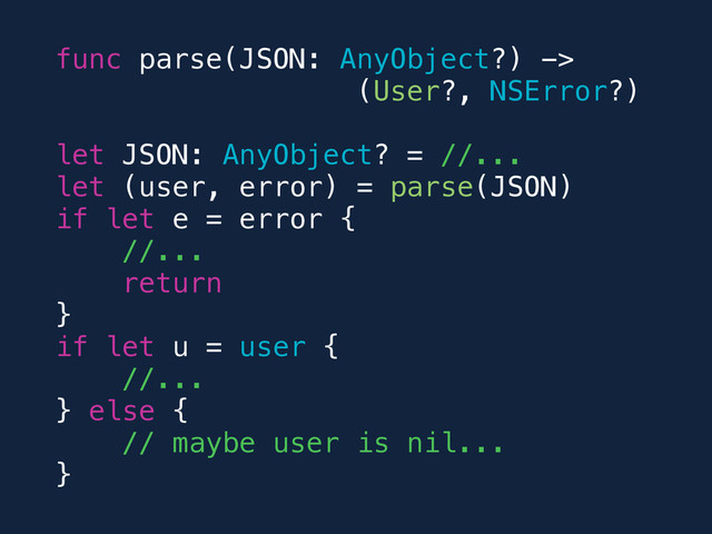 func parse(JSON: AnyObject?) ->
(User?, NSError?)
let JSON: AnyObject? = //...
let (user, error) = parse(JSON)
if let e = error {
//...
return
}
if let u = user {
//...
} else {
// maybe user is nil...
}
