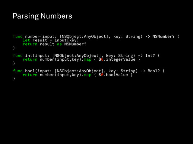 Parsing Numbers
func number(input: [NSObject:AnyObject], key: String) -> NSNumber? {
let result = input[key]
return result as NSNumber?
}
func int(input: [NSObject:AnyObject], key: String) -> Int? {
return number(input,key).map { $0.integerValue }
}
func bool(input: [NSObject:AnyObject], key: String) -> Bool? {
return number(input,key).map { $0.boolValue }
}
